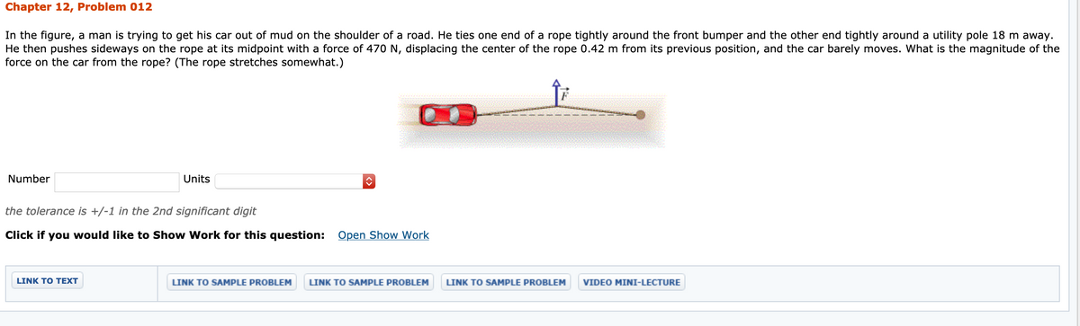 Chapter 12, Problem 012
In the figure, a man is trying to get his car out of mud on the shoulder of a road. He ties one end of a rope tightly around the front bumper and the other end tightly around a utility pole 18 m away.
He then pushes sideways on the rope at its midpoint with a force of 470 N, displacing the center of the rope 0.42 m from its previous position, and the car barely moves. What is the magnitude of the
force on the car from the rope? (The rope stretches somewhat.)
Number
Units
the tolerance is +/-1 in the 2nd significant digit
Click if you would like to Show Work for this question: Open Show Work
LINK TO TEXT
LINK TO SAMPLE PROBLEM
LINK TO SAMPLE PROBLEM
LINK TO SAMPLE PROBLEM
VIDEO MINI-LECTURE
