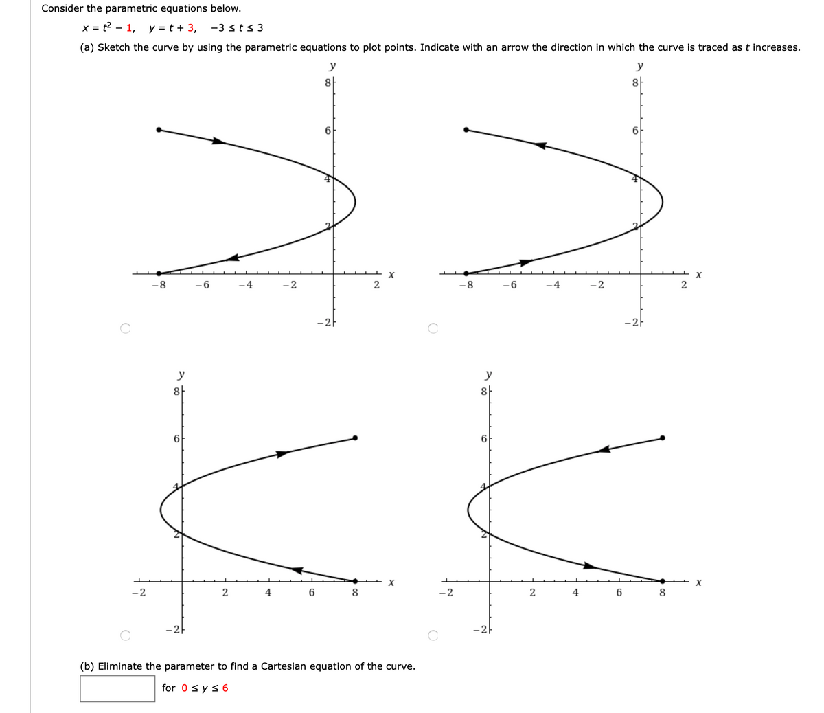 Consider the parametric equations below.
= t² – 1,
y = t + 3,
-3 <t< 3
(a) Sketch the curve by using the parametric equations to plot points. Indicate with an arrow the direction in which the curve is traced as t increases.
y
8-
8-
6
6
X
-8
-6
-4
-2
2
-8
-6
-4
-2
-2F
-2F
y
8-
8
6.
6.
-2
4
8
-2
2
4
6
8
-2-
-2-
(b) Eliminate the parameter to find a Cartesian equation of the curve.
for 0 < y < 6
