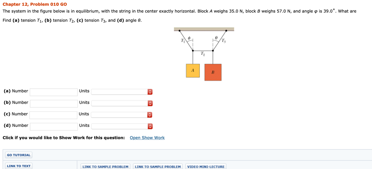 Chapter 12, Problem 010 GO
The system in the figure below is in equilibrium, with the string in the center exactly horizontal. Block A weighs 35.0 N, block B weighs 57.0 N, and angle p is 39.0°. What are
Find (a) tension T1, (b) tension T2, (c) tension T3, and (d) angle 0.
(a) Number
Units
(b) Number
Units
(c) Number
Units
(d) Number
Units
Click if you would like to Show Work for this question: Open Show Work
GO TUTORIAL
LINK TΟ ΤΕXΤ
LINK TO SAMPLE PROBLEM
LINK TO SAMPLE PROBLEM
VIDEO MINI-LECTURE
