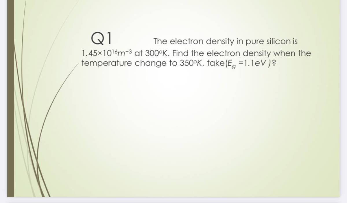 Q1
The electron density in pure silicon is
1.45x1016m-3 at 300°K. Find the electron density when the
temperature change to 350°K, take(E, =1.1eV)?
