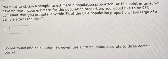You want to obtain a sample to estimate a population proportion. At this point in time, you
have no reasonable estimate for the population proportion. You would like to be 98%
confident that you esimate is within 3% of the true population proportion. How large of a
sample size is required?
n =
Do not round mid-calculation. However, use a critical value accurate to three decimal
places.
