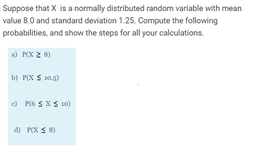 Suppose that X is a normally distributed random variable with mean
value 8.0 and standard deviation 1.25. Compute the following
probabilities, and show the steps for all your calculations.
a) P(X 2 8)
b) P(X < 10.5)
c) P(6 < X S 10)
d) P(X < 8)
