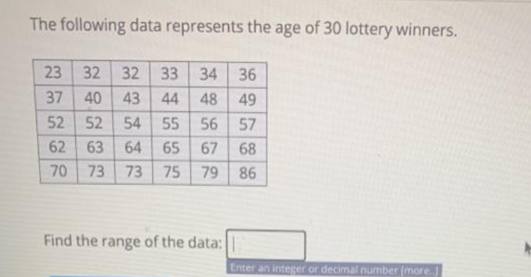 The following data represents the age of 30 lottery winners.
32
32
33
34 36
37
40
43
44
48
49
52
52
54
55
56 57
62 63
64
65
67
68
70
73
73
75
79 86
Find the range of the data:
Enter an integer or decimal number (more.
23
