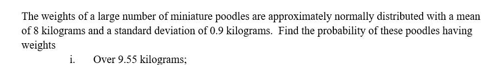 The weights of a large number of miniature poodles are approximately normally distributed with a mean
of 8 kilograms and a standard deviation of 0.9 kilograms. Find the probability of these poodles having
weights
i.
Over 9.55 kilograms;
