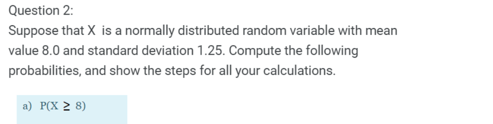 Question 2:
Suppose that X is a normally distributed random variable with mean
value 8.0 and standard deviation 1.25. Compute the following
probabilities, and show the steps for all your calculations.
a) P(X > 8)
