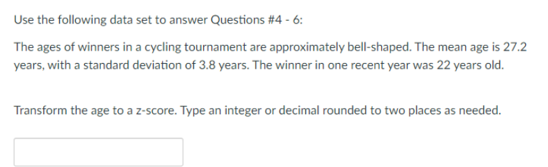 Use the following data set to answer Questions #4 - 6:
The ages of winners in a cycling tournament are approximately bell-shaped. The mean age is 27.2
years, with a standard deviation of 3.8 years. The winner in one recent year was 22 years old.
Transform the age to a z-score. Type an integer or decimal rounded to two places as needed.

