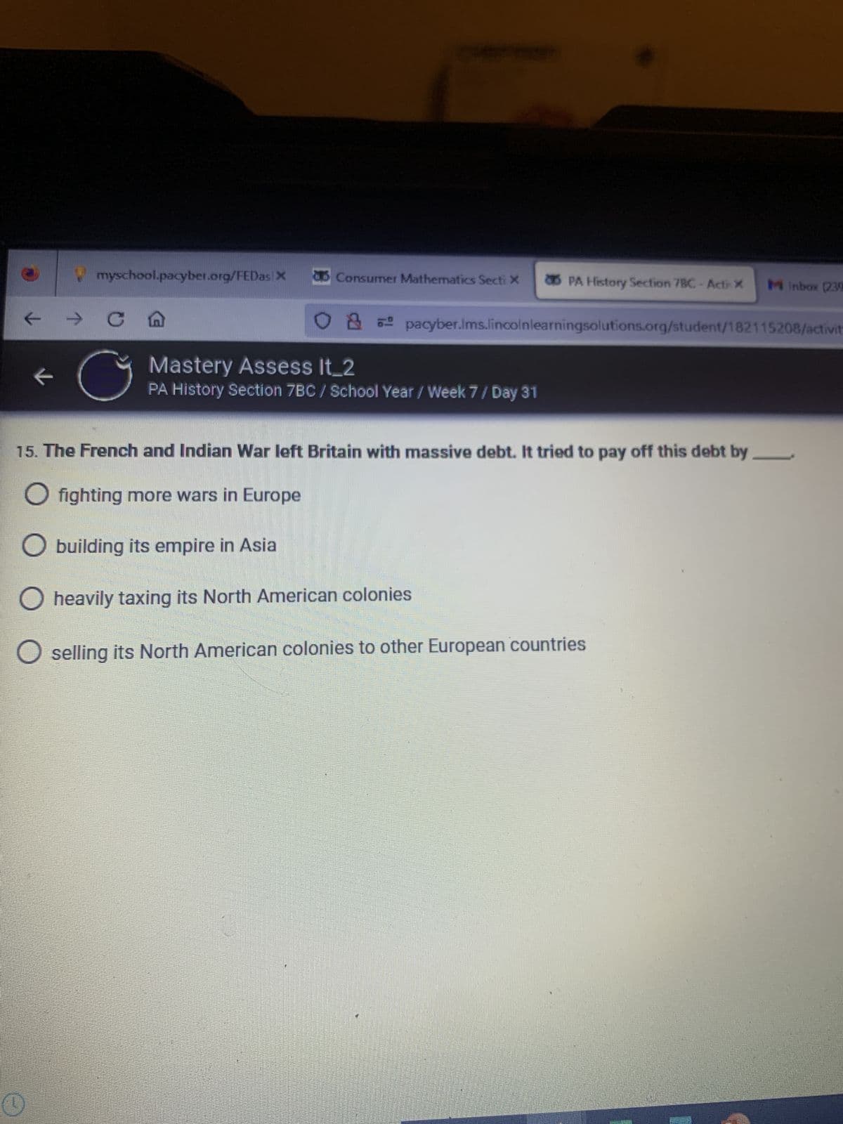 Ⓡ
myschool.pacyber.org/FEDas X
← → C
K
G
Consumer Mathematics Secti X
PA History Section 7BC-Actr X Minbox (230
O pacyber.lms.lincolnlearningsolutions.org/student/182115208/activit
Mastery Assess It_2
PA History Section 7BC/ School Year / Week 7 / Day 31
15. The French and Indian War left Britain with massive debt. It tried to pay off this debt by
O fighting more wars in Europe
O building its empire in Asia
O heavily taxing its North American colonies
O selling its North American colonies to other European countries