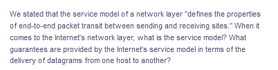 We stated that the service model of a network layer "defines the properties
of end-to-end packet transit between sending and receiving sites." When it
comes to the Internets network layer, what is the service model? What
guarantees are provided by the Internet's service model in terms of the
delivery of datagrams from one host to another?
