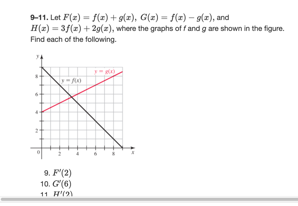 9-11. Let F(x) = f(x) + g(x), G(x) = f(x) – g(x), and
H(x) = 3f(x) + 2g(x), where the graphs of f and g are shown in the figure.
Find each of the following.
8
6
4
2
+
0
2
y = f(x)
9. F'(2)
10. G'(6)
11 H'(2)
4
y = g(x)
6
8
X