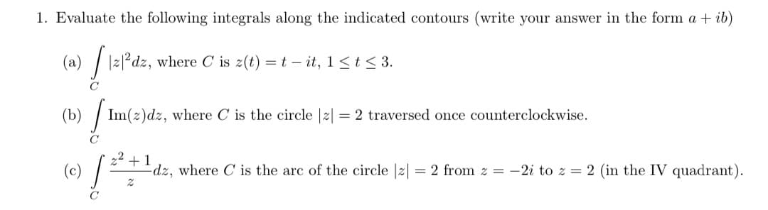1. Evaluate the following integrals along the indicated contours (write your answer in the form a + ib)
(a) | |z|*dz, where C is 2(t) =t – it, 1<t < 3.
(b)
Im(z)dz, where C is the circle |z| = 2 traversed once counterclockwise.
C
+1
dz, where C is the arc of the circle |2| = 2 from z = -2i to z = 2 (in the IV quadrant).
C
