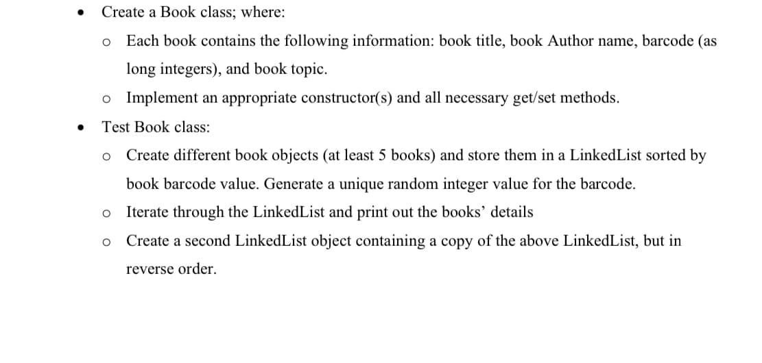 Create a Book class; where:
Each book contains the following information: book title, book Author name, barcode (as
long integers), and book topic.
o Implement an appropriate constructor(s) and all necessary get/set methods.
Test Book class:
Create different book objects (at least 5 books) and store them in a LinkedList sorted by
book barcode value. Generate a unique random integer value for the barcode.
Iterate through the LinkedList and print out the books' details
Create a second LinkedList object containing a copy of the above LinkedList, but in
reverse order.
