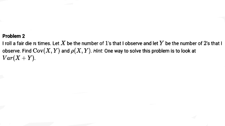 Problem 2
I roll a fair die n times. Let X be the number of l's that I observe and let Y be the number of 2's that I
observe. Find Cov(X,Y) and p(X,Y). Hint: One way to solve this problem is to look at
Var(X + Y).
