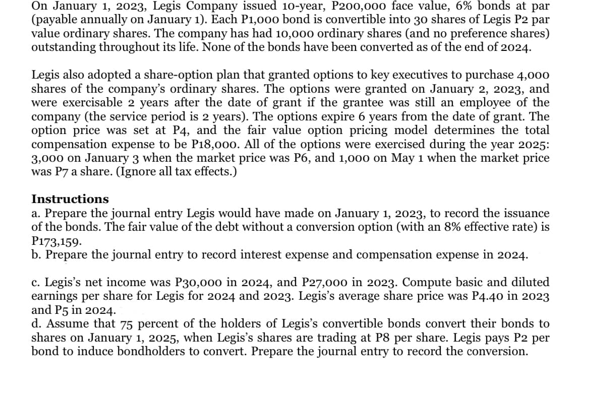 On January 1, 2023, Legis Company issued 10-year, P200,000 face value, 6% bonds at par
(payable annually on January 1). Each P1,000 bond is convertible into 30 shares of Legis P2
par
value ordinary shares. The company has had 10,000 ordinary shares (and no preference shares)
outstanding throughout its life. None of the bonds have been converted as of the end of 2024.
Legis also adopted a share-option plan that granted options to key executives to purchase 4,000
shares of the company's ordinary shares. The options were granted on January 2, 2023, and
were exercisable 2 years after the date of grant if the grantee was still an employee of the
company (the service period is 2 years). The options expire 6 years from the date of grant. The
option price was set at P4, and the fair value option pricing model determines the total
compensation expense to be P18,000. All of the options were exercised during the year 2025:
3,000 on January 3 when the market price was P6, and 1,000 on May 1 when the market price
was P7 a share. (Ignore all tax effects.)
Instructions
a. Prepare the journal entry Legis would have made on January 1, 2023, to record the issuance
of the bonds. The fair value of the debt without a conversion option (with an 8% effective rate) is
P173,159.
b. Prepare the journal entry to record interest expense and compensation expense in 2024.
c. Legis's net income was P30,000 in 2024, and P27,000 in 2023. Compute basic and diluted
earnings per share for Legis for 2024 and 2023. Legis's average share price was P4.40 in 2023
and P5 in 2024.
d. Assume that 75 percent of the holders of Legis's convertible bonds convert their bonds to
shares on January 1, 2025, when Legis's shares are trading at P8 per share. Legis pays P2 per
bond to induce bondholders to convert. Prepare the journal entry to record the conversion.
