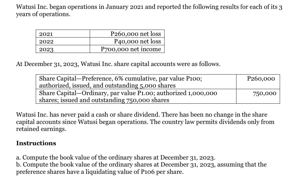 Watusi Inc. began operations in January 2021 and reported the following results for each of its 3
years of operations.
P260,000 net loss
P40,000 net loss
P700,000 net income
2021
2022
2023
At December 31, 2023, Watusi Inc. share capital accounts were as follows.
Share Capital-Preference, 6% cumulative, par value P100;
authorized, issued, and outstanding 5,000 shares
Share Capital-Ordinary, par value P1.00; authorized 1,000,000
shares; issued and outstanding 750,000 shares
P260,000
750,000
Watusi Inc. has never paid a cash or share dividend. There has been no change in the share
capital accounts since Watusi began operations. The country law permits dividends only from
retained earnings.
Instructions
a. Compute the book value of the ordinary shares at December 31, 2023.
b. Compute the book value of the ordinary shares at December 31, 2023, assuming that the
preference shares have a liquidating value of P106
per
share.
