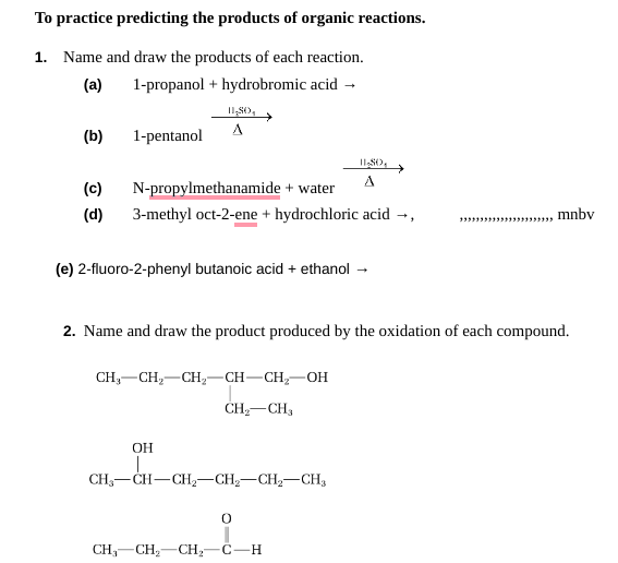 To practice predicting the products of organic reactions.
1. Name and draw the products of each reaction.
(a)
1-propanol + hydrobromic acid →
(b)
1-pentanol
11,80
A
(c)
N-propylmethanamide + water
(d) 3-methyl oct-2-ene + hydrochloric acid →,
(e) 2-fluoro-2-phenyl butanoic acid + ethanol
CH₂ CH₂ CH₂=CH-CH₂-OH
CH₂ CH₂
OH
2. Name and draw the product produced by the oxidation of each compound.
11,80,
A
CH₂-CH-CH₂-CH₂-CH₂-CH3
0
CH₂ CH₂ CH₂-C-H
, mnbv