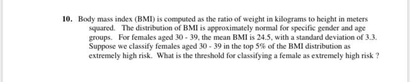 10. Body mass index (BMI) is computed as the ratio of weight in kilograms to height in meters
squared. The distribution of BMI is approximately normal for specific gender and age
groups. For females aged 30 - 39, the mean BMI is 24.5, with a standard deviation of 3.3.
Suppose we classify females aged 30 - 39 in the top 5% of the BMI distribution as
extremely high risk. What is the threshold for classifying a female as extremely high risk ?
