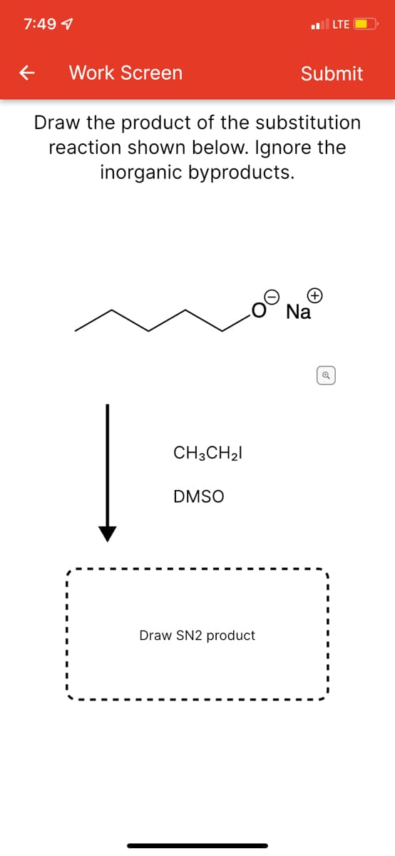 7:49 7
LTE
Work Screen
Submit
Draw the product of the substitution
reaction shown below. Ignore the
inorganic byproducts.
Na
CH3CH21
DMSO
Draw SN2 product
