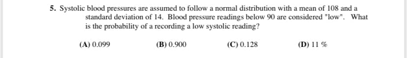 5. Systolic blood pressures are assumed to follow a normal distribution with a mean of 108 and a
standard deviation of 14. Blood pressure readings below 90 are considered "low". What
is the probability of a recording a low systolic reading?
(A) 0.099
(B) 0.900
(C) 0.128
(D) 11 %
