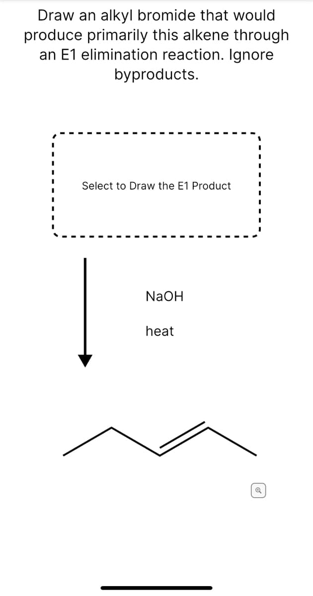 Draw an alkyl bromide that would
produce primarily this alkene through
an E1 elimination reaction. Ignore
byproducts.
Select to Draw the E1 Product
NaOH
heat
