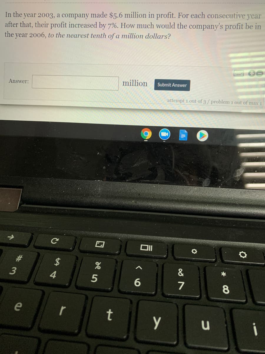 In the year 2003, a company made $5.6 million in profit. For each consecutive year
after that, their profit increased by 7%. How much would the company's profit be in
the
year 2006, to the nearest tenth of a million dollars?
million
Submit Answer
Answer:
attempt 1 out of 3/ problem1 out of max 1
&
4
6
7
e
t
i
%23
