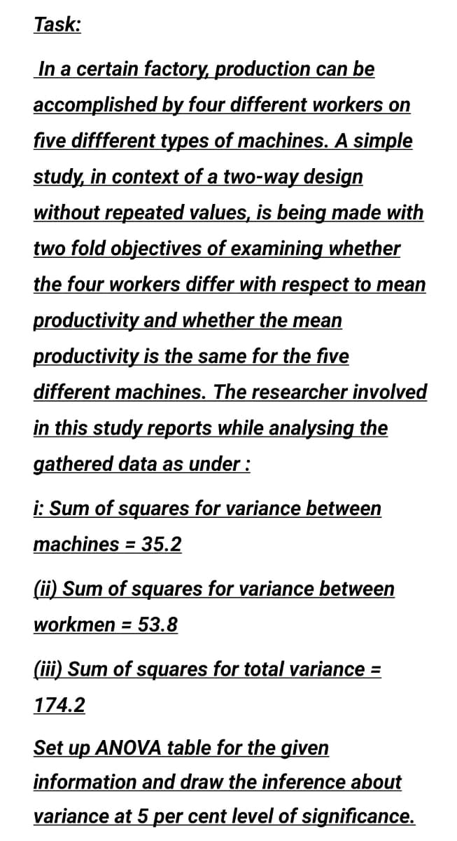 Task:
In a certain factory, production can be
accomplished by four different workers on
five diffferent types of machines. A simple
study, in context of a two-way design
without repeated values, is being made with
two fold objectives of examining whether
the four workers differ with respect to mean
productivity and whether the mean
productivity is the same for the five
different machines. The researcher involved
in this study reports while analysing the
gathered data as under :
i: Sum of squares for variance between
machines = 35.2
%3D
(ii) Sum of squares for variance between
workmen = 53.8
%3D
(iii) Sum of squares for total variance =
174.2
Set up ANOVA table for the given
information and draw the inference about
variance at 5 per cent level of significance.
