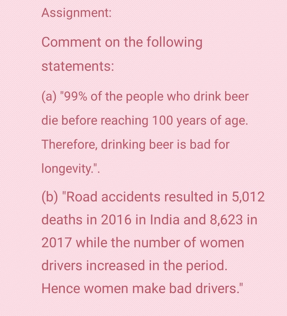 Assignment:
Comment on the following
statements:
(a) "99% of the people who drink beer
die before reaching 100 years of age.
Therefore, drinking beer is bad for
longevity.".
(b) "Road accidents resulted in 5,012
deaths in 2016 in India and 8,623 in
2017 while the number of women
drivers increased in the period.
Hence women make bad drivers."
