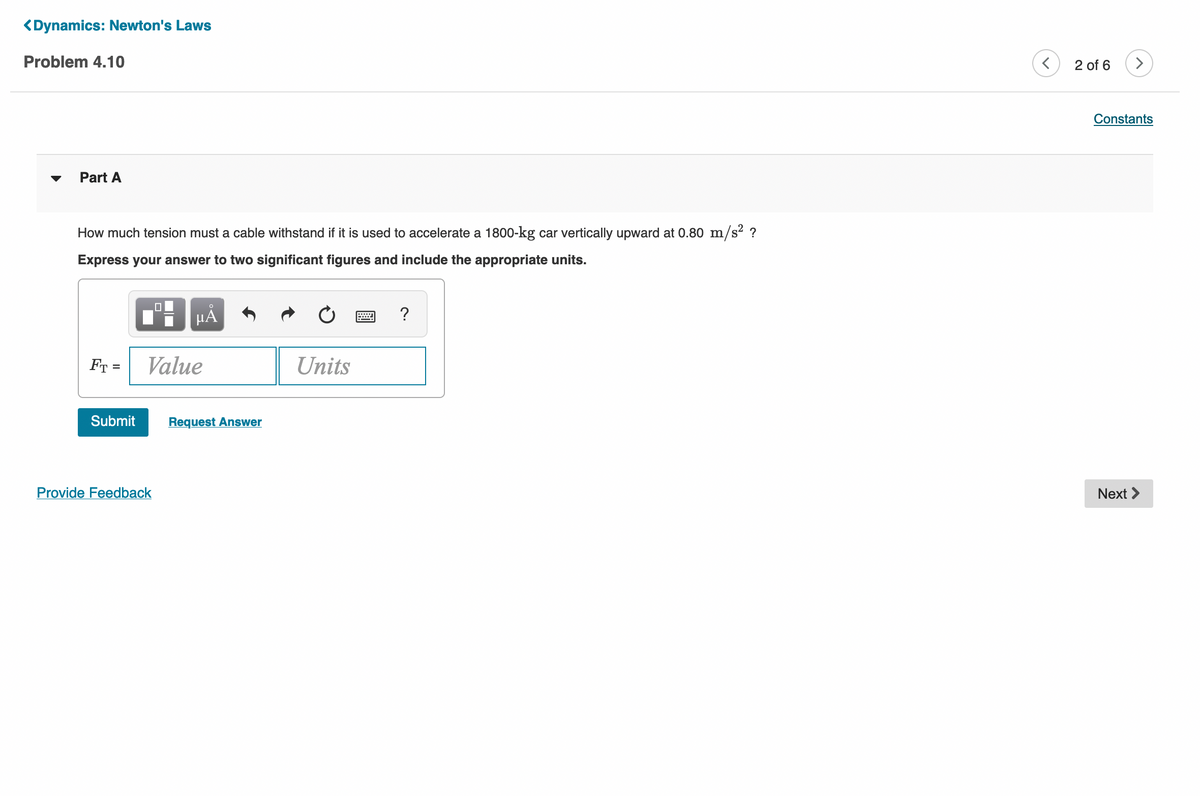 <Dynamics: Newton's Laws
Problem 4.10
2 of 6
>
Constants
Part A
How much tension must a cable withstand if it is used to accelerate a 1800-kg car vertically upward at 0.80 m/s2 ?
Express your answer to two significant figures and include the appropriate units.
µA
?
Value
Units
%3D
Submit
Request Answer
Provide Feedback
Next >
