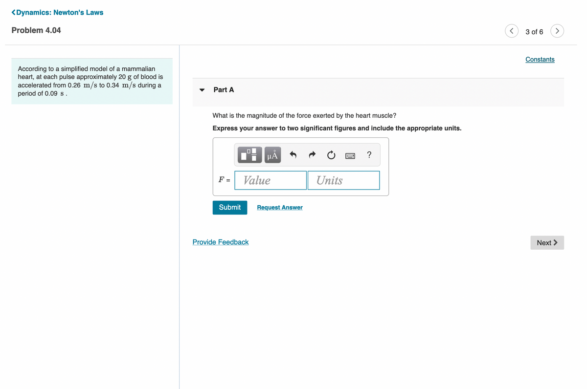 <Dynamics: Newton's Laws
Problem 4.04
3 of 6
>
Constants
According to a simplified model of a mammalian
heart, at each pulse approximately 20 g of blood is
accelerated from 0.26 m/s to 0.34 m/s during a
period of 0.09 s.
Part A
What is the magnitude of the force exerted by the heart muscle?
Express your answer to two significant figures and include the appropriate units.
?
F =
Value
Units
Submit
Request Answer
Provide Feedback
Next >
