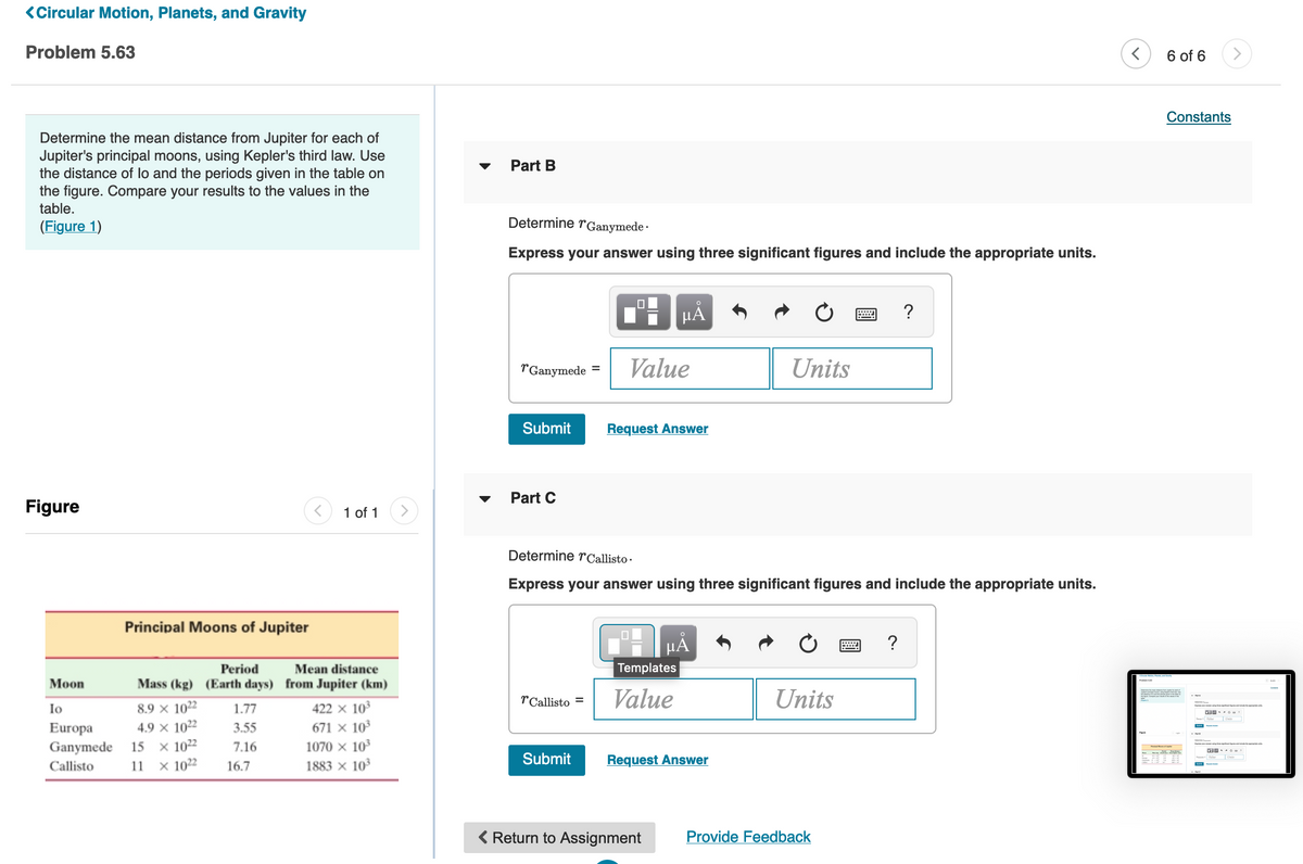 <Circular Motion, Planets, and Gravity
Problem 5.63
6 of 6
Constants
Determine the mean distance from Jupiter for each of
Jupiter's principal moons, using Kepler's third law. Use
the distance of lo and the periods given in the table on
the figure. Compare your results to the values in the
table.
Part B
(Figure 1)
Determine rGanymede ·
Express your answer using three significant figures and include the appropriate units.
HA
?
TGanymede
Value
Units
Submit
Request Answer
Part C
Figure
1 of 1
Determine r Callisto ·
Express your answer using three significant figures and include the appropriate units.
Principal Moons of Jupiter
µA
?
Period
Mean distance
Templates
Мoon
Mass (kg) (Earth days) from Jupiter (km)
rCallisto =
Value
Units
Io
8.9 x 1022
1.77
422 x 103
4.9 x 1022
x 1022
× 1022
Europa
3.55
671 x 10
Ganymede
15
7.16
1070 x 10
1883 × 10
Submit
Request Answer
Callisto
11
16.7
Return to Assignment
Provide Feedback
