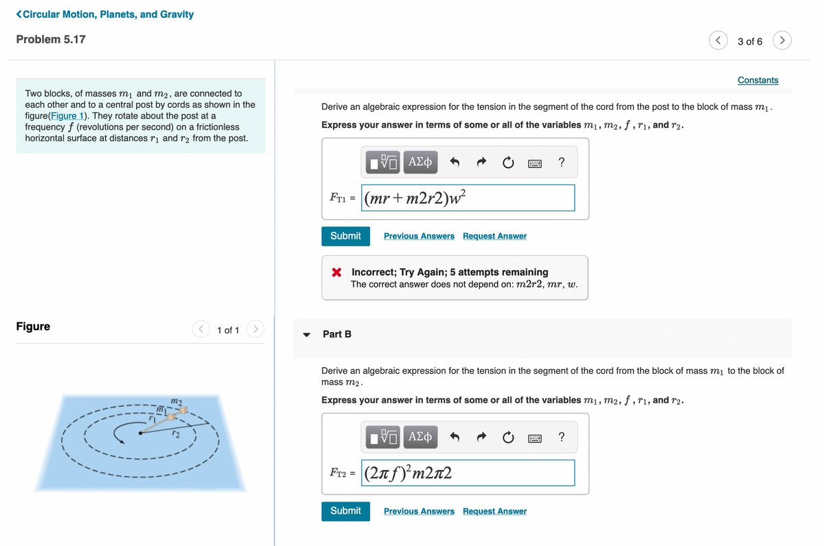 <Circular Motion, Planets, and Gravity
Problem 5.17
3 of 6
Constants
Two blocks, of masses m1 and m2, are connected to
each other and to a central post by cords as shown in the
figure(Figure 1). They rotate about the post at a
frequency f (revolutions per second) on a frictionless
horizontal surface at distances r¡ and r2 from the post.
Derive an algebraic expression for the tension in the segment of the cord from the post to the block of mass m1.
Express your answer in terms of some or all of the variables m1, m2, f , r1, and r2.
Fri = (mr+ m2r2)w²
Submit
Previous Answers Request Answer
X Incorrect; Try Again; 5 attempts remaining
The correct answer does not depend on: m2r2, mr, w.
Figure
1 of 1
Part B
Derive an algebraic expression for the tension in the segment of the cord from the block of mass m1 to the block of
mass m2 .
m2
Express your answer in terms of some or all of the variables m1, m2, ƒ , rı, and r2.
Fr2
(2nf)'m2n2
%3D
Submit
Previous Answers Request Answer
