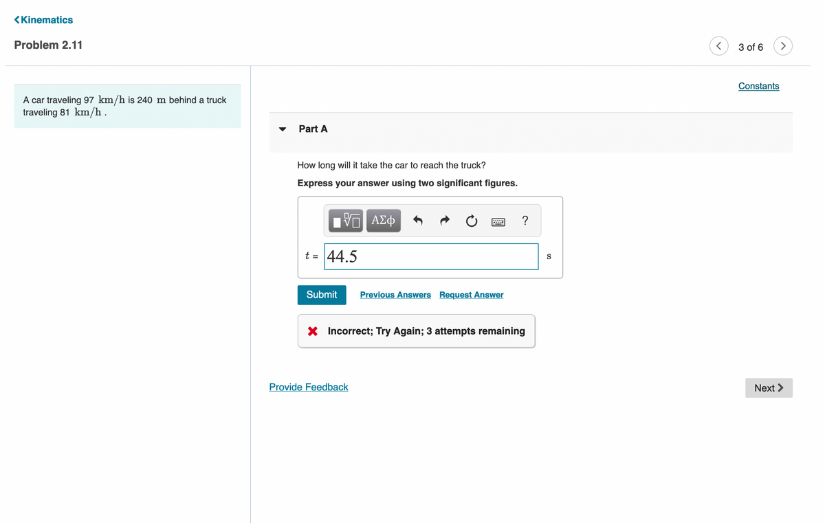 <Kinematics
Problem 2.11
3 of 6
Constants
A car traveling 97 km/h is 240 m behind a truck
traveling 81 km/h.
Part A
How long will it take the car to reach the truck?
Express your answer using two significant figures.
ΑΣφ
t = 44.5
S
Submit
Previous Answers Request Answer
X Incorrect; Try Again; 3 attempts remaining
Provide Feedback
Next >
