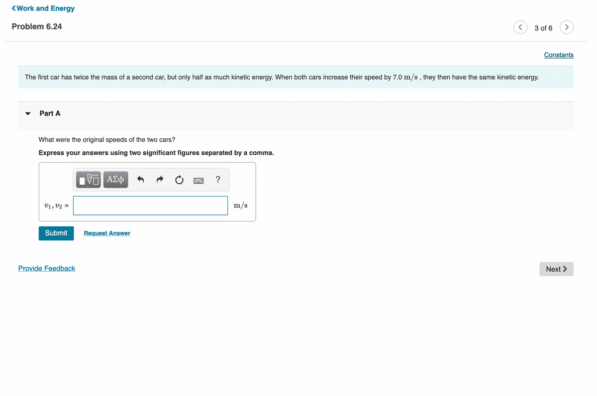 <Work and Energy
Problem 6.24
3 of 6
>
Constants
The first car has twice the mass of a second car, but only half as much kinetic energy. When both cars increase their speed by 7.0 m/s , they then have the same kinetic energy.
Part A
What were the original speeds of the two cars?
Express your answers using two significant figures separated by a comma.
nν ΑΣφ
?
V1, V2 =
m/s
Submit
Request Answer
Provide Feedback
Next >
