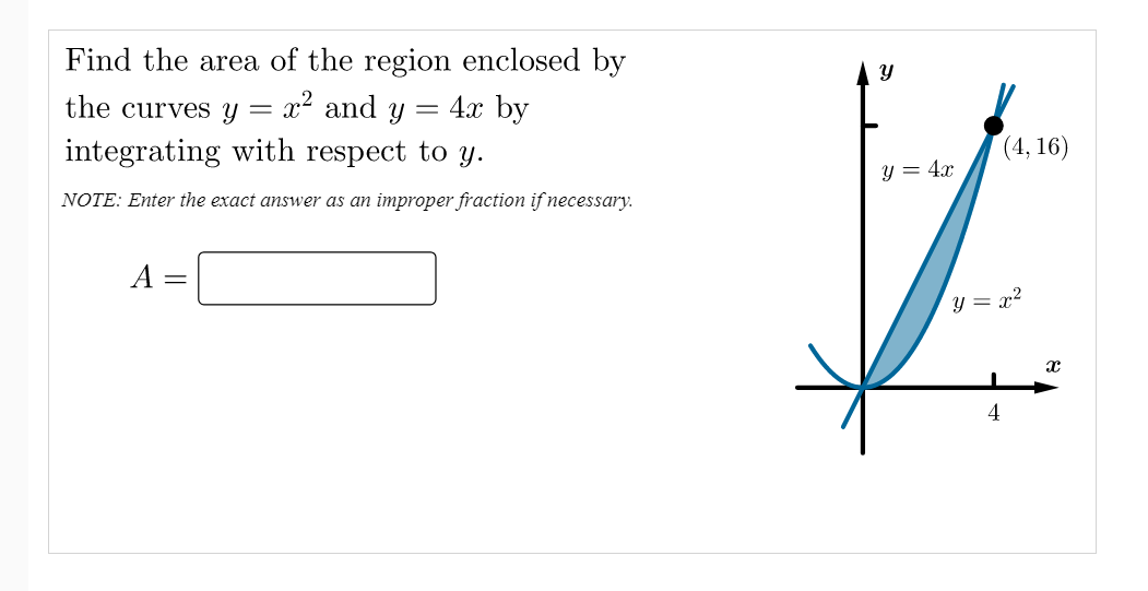 Find the area of the region enclosed by
x² and y
integrating with respect to y.
the curves Y
= 4x by
(4, 16)
y = 4x
NOTE: Enter the exact answer as an improper fraction if necessary.
А
y = x²
4
