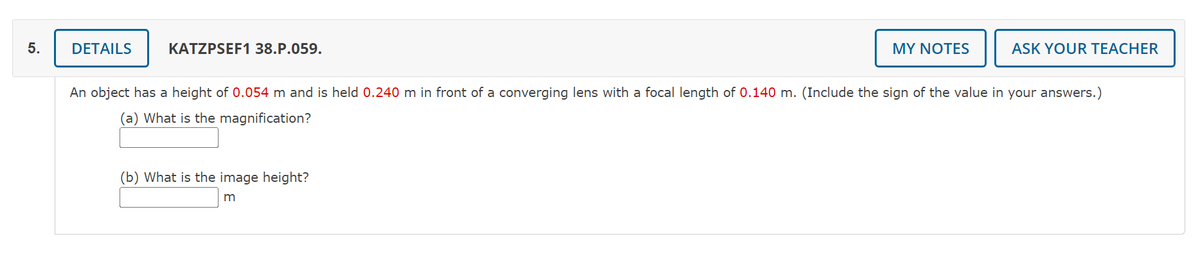 DETAILS
KATZPSEF1 38.P.059.
MY NOTES
ASK YOUR TEACHER
An object has a height of 0.054 m and is held 0.240 m in front of a converging lens with a focal length of 0.140 m. (Include the sign of the value in your answers.)
(a) What is the magnification?
(b) What is the image height?
5.
