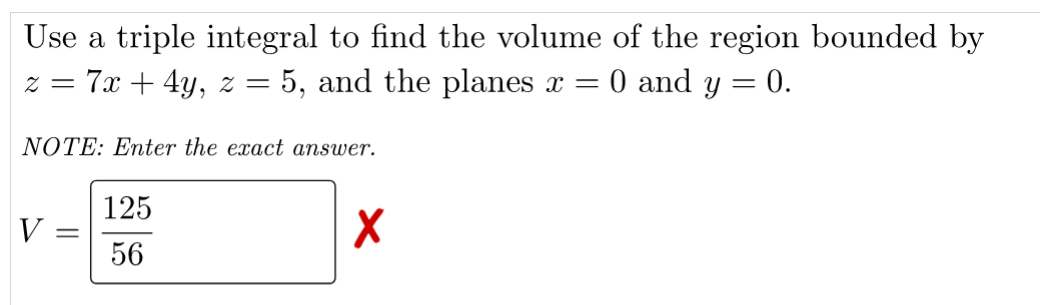 Use a triple integral to find the volume of the region bounded by
- 5, and the planes x =
7х + 4y, 2 %3
= Z
O and y
0.
NOTE: Enter the exact answer.
125
V =
56
