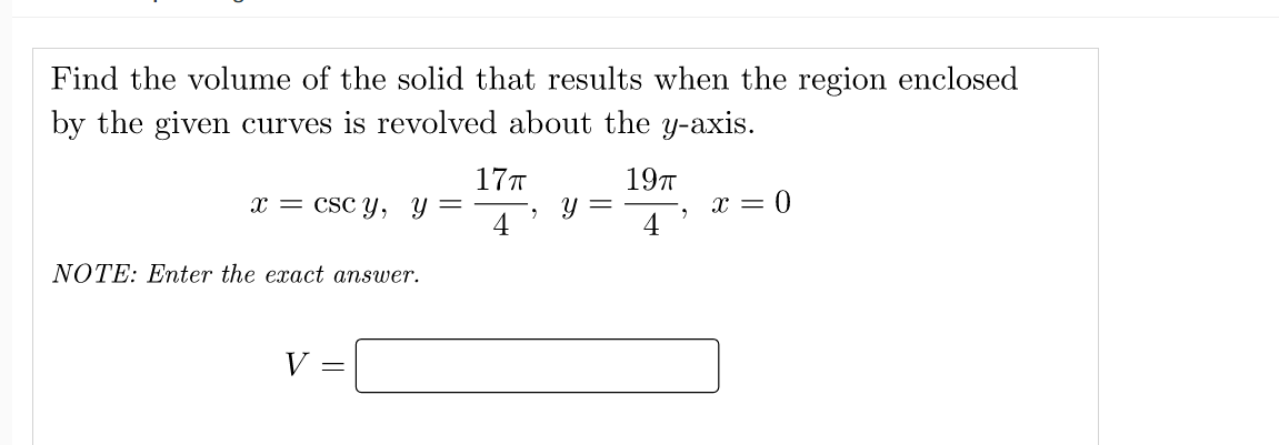 Find the volume of the solid that results when the region enclosed
by the given curves is revolved about the y-axis.
17T
197
x = CSC Y, Y =
4
x = 0
4
NOTE: Enter the exact answer.
