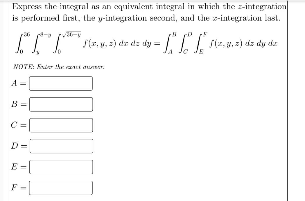 Express the integral as an equivalent integral in which the z-integration
is performed first, the y-integration second, and the x-integration last.
c36
8-Y
V36-y
cB
cD
F
IL (a. u. 2) dz dz dy =
-CL r(r. y. 2) dz dy dar
NOTE: Enter the exact answer.
B
D =
E
F =
