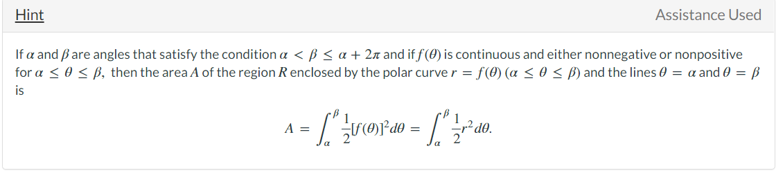 Assistance Used
Hint
If a and Bare angles that satisfy the condition a < ß < a + 2n and if f(0) is continuous and either nonnegative or nonpositive
for a < 0 < ß, then the area A of the region R enclosed by the polar curve r = f(0) (a <o< B) and the lines 0 = a and 0 = ß
is
„² dO.
A =

