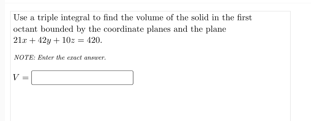 Use a triple integral to find the volume of the solid in the first
octant bounded by the coordinate planes and the plane
21x + 42y + 10z = 420.
NOTE: Enter the exact answer.
V =

