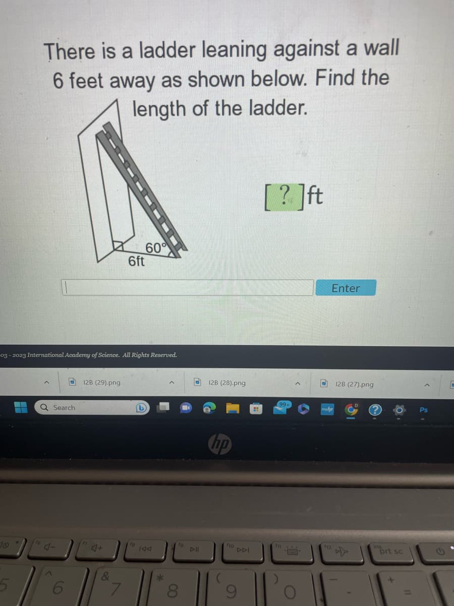 There is a ladder leaning against a wall
6 feet away as shown below. Find the
length of the ladder.
▬▬
03-2023 International Academy of Science. All Rights Reserved.
Q Search
6
12B (29).png
J+
&
60°
6ft
7
fa
L
fg
8
DII
12B (28).png
hp
fio
DDI
[?]ft
99+
C
Enter
12B (27).png
prt sc
+