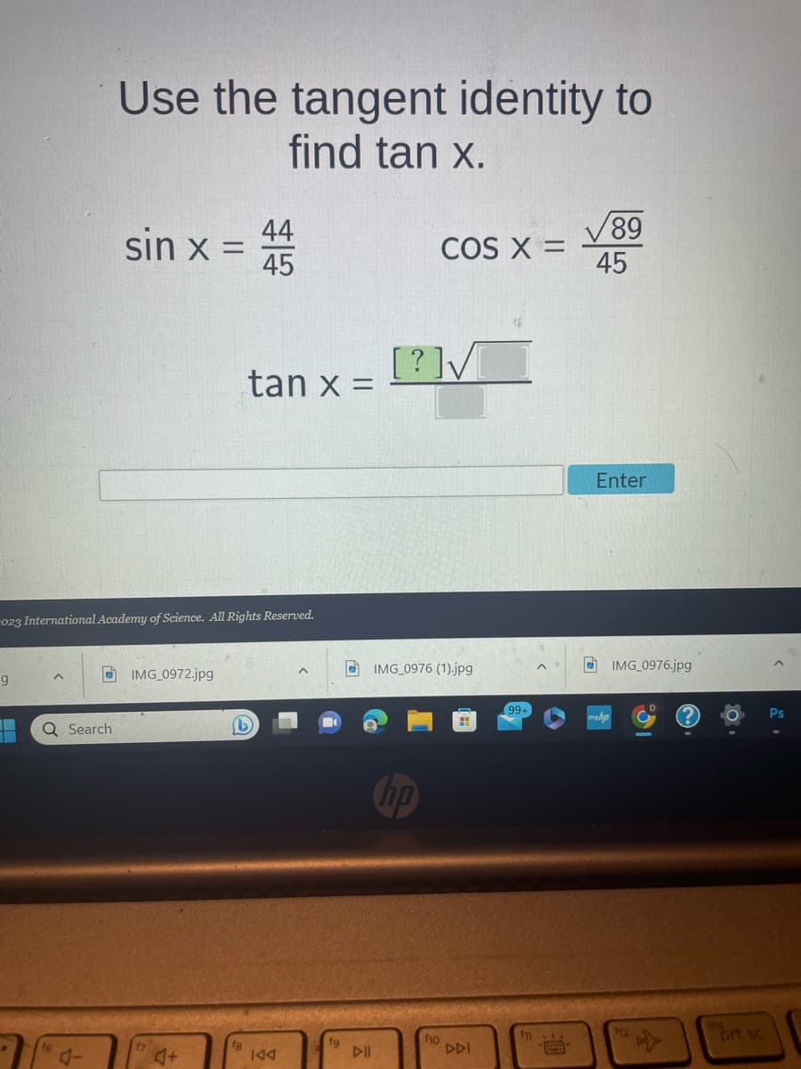 g
Q Search
Use the tangent identity to
find tan x.
16
sin x =
-023 International Academy of Science. All Rights Reserved.
IMG_0972.jpg
♫+
$145
fg
44
tan x =
IAA
^
19
▷II
[?]✓
COS X =
IMG_0976 (1).jpg
hp
f10
DDI
99+
fi
p
√89
45
Enter
IMG_0976.jpg
12
prt sc