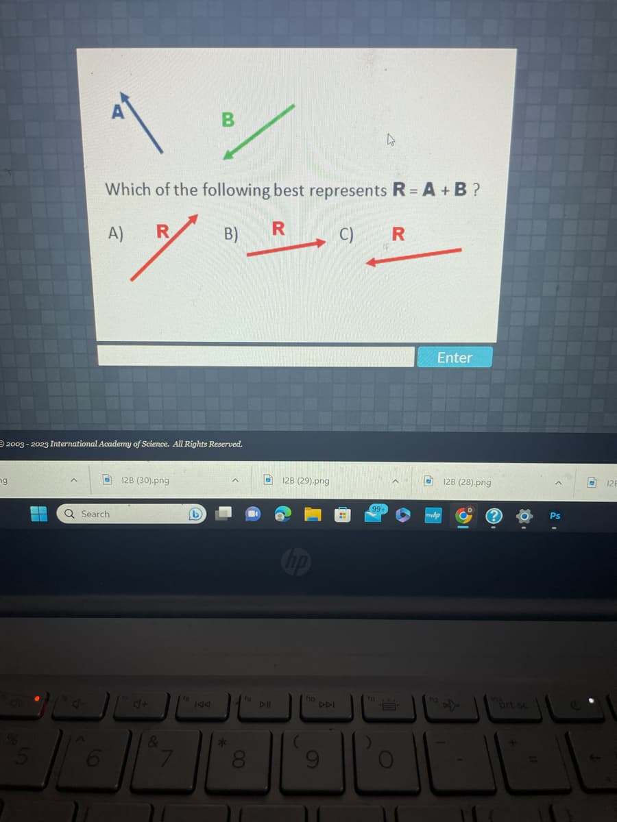 ng
2003-2023 International Academy of Science. All Rights Reserved.
▬
5
A)
Which of the following best represents R = A + B ?
R
B)
R
C)
7
6
Q Search
12B (30).png
&
7
(b)
18
*
fg
8
DII
128 (29).png
hp
DDI
4
99+
fi
R
Enter
(12
128 (28).png
prt sc
+
12E