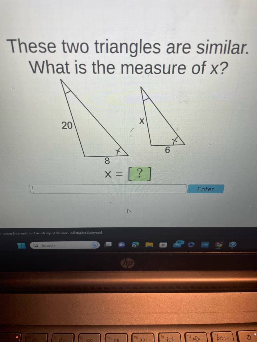 These two triangles are similar.
What is the measure of x?
-2023 International Academy of Science. All Rights Reserved.
▬▬
20
Q Search
4+
KAA
8
x = [?
DII
DDI
51
CO
Enter
prt sc
G