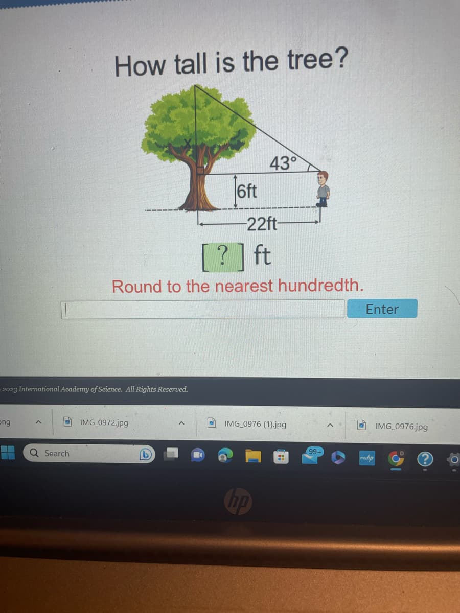 ong
2023 International Academy of Science. All Rights Reserved.
▬▬▬
^
How tall is the tree?
Q Search
IMG_0972.jpg
6ft
?] ft
Round to the nearest hundredth.
(1)
43°
-22ft-
IMG_0976 (1).jpg
hp
99+
Enter
IMG_0976.jpg
0