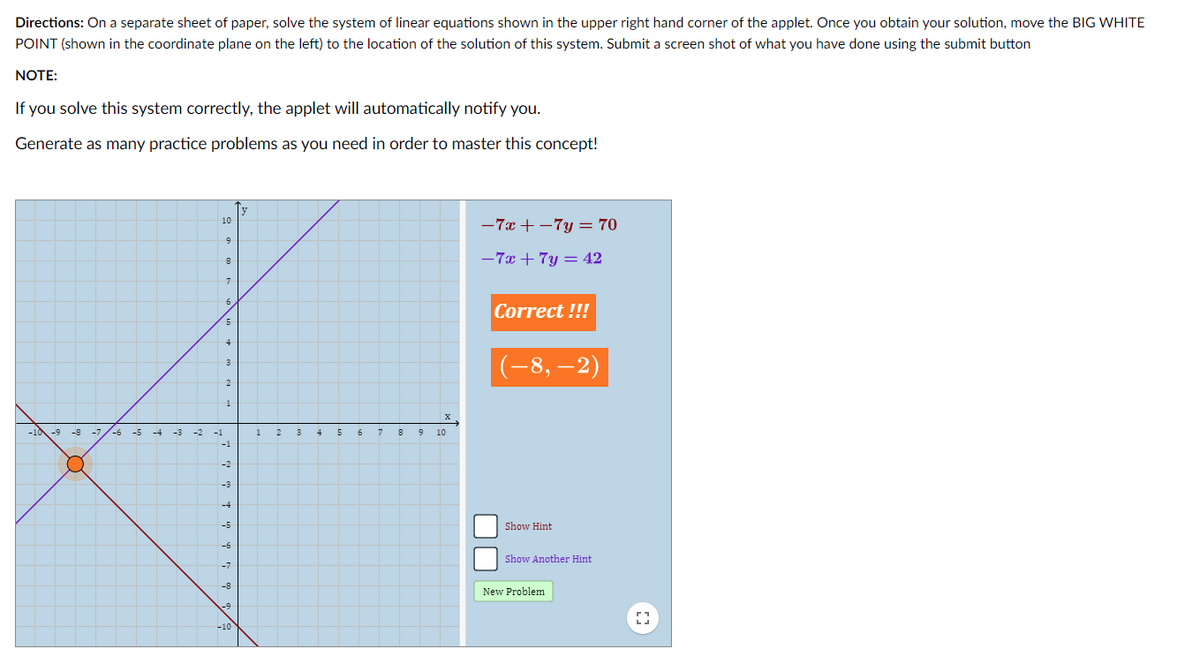 Directions: On a separate sheet of paper, solve the system of linear equations shown in the upper right hand corner of the applet. Once you obtain your solution, move the BIG WHITE
POINT (shown in the coordinate plane on the left) to the location of the solution of this system. Submit a screen shot of what you have done using the submit button
NOTE:
If you solve this system correctly, the applet will automatically notify you.
Generate as many practice problems as you need in order to master this concept!
y
10
-7x + –7y = 70
8
-7x + 7y = 42
Correct !!!
4
(-8, –2)
3
2
1
-10 -9 -8
5
-7
-6
-5
-4
-2
-1
1
2
3
4
7
9
10
-1
-2
Show Hint
-6
Show Another Hint
New Problem
-10
