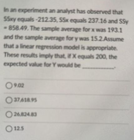 In an experiment an analyst has observed that
SSxy equals-212.35, SSx equals 237.16 and SSy
-858.49. The sample average for x was 193.1
and the sample average for y was 15.2.Assume
that a linear regression model is appropriate.
These results imply that, if X equals 200, the
expected value for Y would be
09.02
O 37,618.95
O 26,824.83
O 12.5
