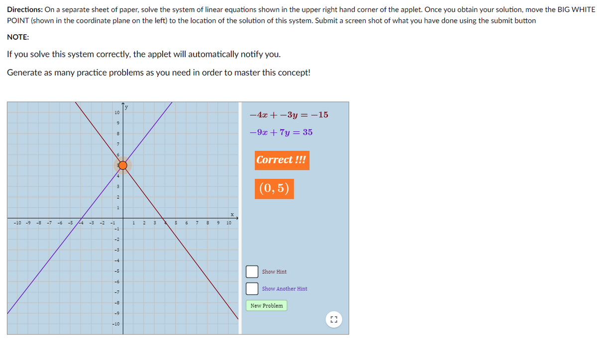 Directions: On a separate sheet of paper, solve the system of linear equations shown in the upper right hand corner of the applet. Once you obtain your solution, move the BIG WHITE
POINT (shown in the coordinate plane on the left) to the location of the solution of this system. Submit a screen shot of what you have done using the submit button
NOTE:
If you solve this system correctly, the applet will automatically notify you.
Generate as many practice problems as you need in order to master this concept!
10
-4x + -3y =-15
9
-9x + 7y = 35
Correct !!!
(0,5)
1
-10 -9
-8
-7
-5
-4
-3
-2
-1
1
2
3
5
7
9
10
-2
-3
-4
-5
Show Hint
-6
Show Another Hint
-7
-8
New Problem
-9
-10
