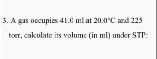 3. A gas occupies 41.0 ml at 20.0°C and 225
torr, calculate its volume (in ml) under STP:
