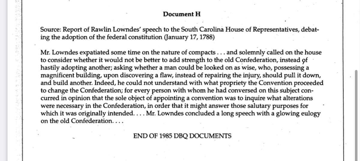 Document H
Source: Report of Rawlin Lowndes' speech to the South Carolina House of Representatives, debat-
ing the adoption of the federal constitution (January 17, 1788)
Mr. Lowndes expatiated some time on the nature of compacts... and solemnly called on the house
to consider whether it would not be better to add strength to the old Confederation, instead of
hastily adopting another; asking whether a man could be looked on as wise, who, possessing a
magnificent building, upon discovering a flaw, instead of repairing the injury, should pull it down,
and build another. Indeed, he could not understand with what propriety the Convention proceeded
to change the Confederation; for every person with whom he had conversed on this subject con-
curred in opinion that the sole object of appointing a convention was to inquire what alterations
were necessary in the Confederation, in order that it might answer those salutary purposes for
which it was originally intended.... Mr. Lowndes concluded a long speech with a glowing eulogy
on the old Confederation. ...
END OF 1985 DBQ DOCUMENTS