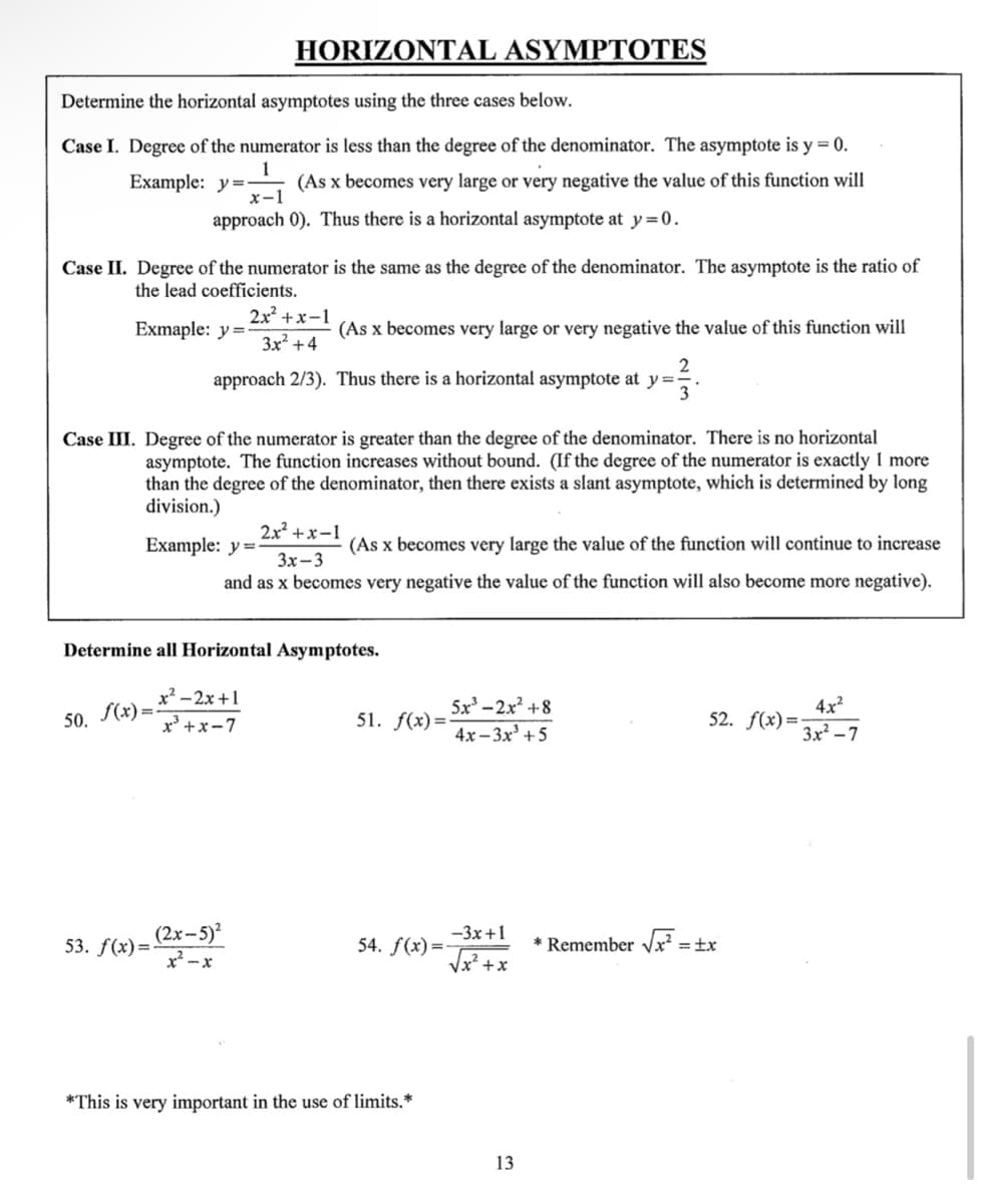 Determine the horizontal asymptotes using the three cases below.
Case I. Degree of the numerator is less than the degree of the denominator. The asymptote is y = 0.
Example: y=-
(As x becomes very large or very negative the value of this function will
approach 0). Thus there is a horizontal asymptote at y=0.
Case II. Degree of the numerator is the same as the degree of the denominator. The asymptote is the ratio of
the lead coefficients.
Exmaple: y=-
50. f(x)=
HORIZONTAL ASYMPTOTES
||
Case III. Degree of the numerator is greater than the degree of the denominator. There is no horizontal
asymptote. The function increases without bound. (If the degree of the numerator is exactly 1 more
than the degree of the denominator, then there exists a slant asymptote, which is determined by long
division.)
Example: y =
(As x becomes very large or very negative the value of this function will
2
approach 2/3). Thus there is a horizontal asymptote at y =
-33.
53. f(x)=-
2x²+x-1
3x² +4
(2x-5)²
x²-x
Determine all Horizontal Asymptotes.
x²–2x+1
x³+x-7
2x²+x-1
(As x becomes very large the value of the function will continue to increase
3x-3
and as x becomes very negative the value of the function will also become more negative).
5x³-2x² +8
4x-3x³ +5
51. f(x)=-
*This is very important in the use of limits.*
-3x+1
√x + x
54. f(x)=-
13
4x²
3x²-7
52. f(x)=-
* Remember √x² = tx